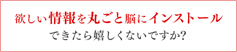 欲しい情報を丸ごと脳にインストールできたら嬉しくないですか？