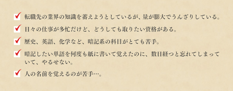 □転職先の業界の知識を蓄えようとしているが、量が膨大でうんざりしている。□日々の仕事が多忙だけど、どうしても取りたい資格がある。□歴史、英語、化学など、暗記系の科目がとても苦手。□暗記したい単語を何度も紙に書いて覚えたのに、数日経つと忘れてしまっていて、やるせない。□人の名前を覚えるのが苦手…。